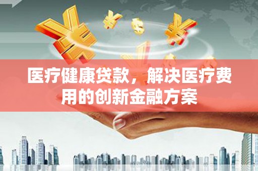 修文医疗健康贷款，解决医疗费用的创新金融方案